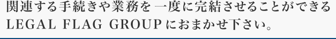 関連する手続きや業務を一度に完結させることができる LEGAL FLAG GROUPにおまかせ下さい。