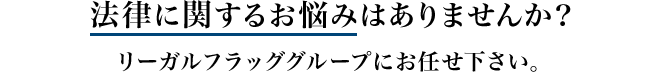 法律に関するお悩みはありませんか？ リーガルフラッググループにお任せ下さい。